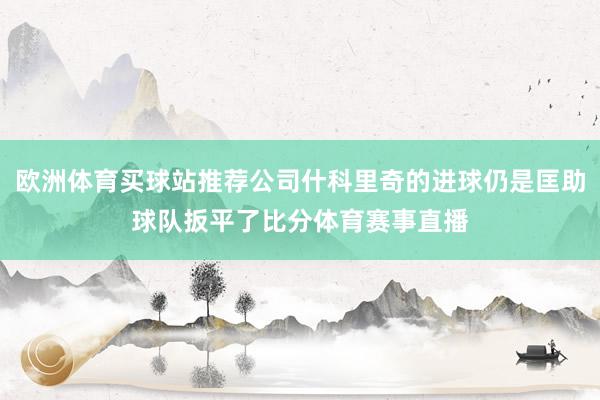 欧洲体育买球站推荐公司什科里奇的进球仍是匡助球队扳平了比分体育赛事直播