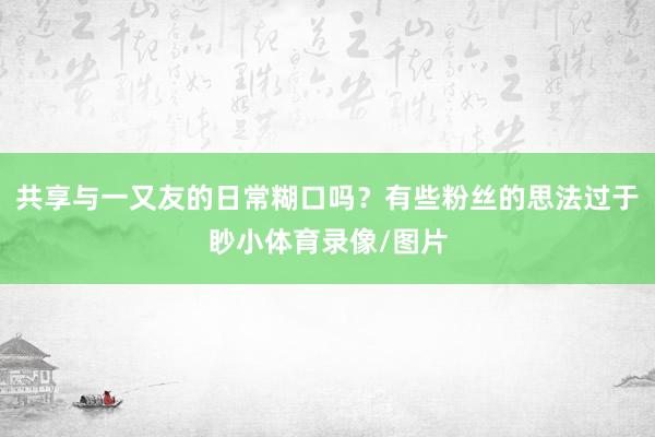 共享与一又友的日常糊口吗？有些粉丝的思法过于眇小体育录像/图片