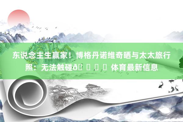 东说念主生赢家！博格丹诺维奇晒与太太旅行照：无法触碰🏝️体育最新信息