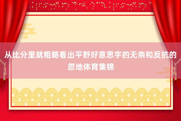 从比分里就粗略看出平野好意思宇的无奈和反抗的忽地体育集锦