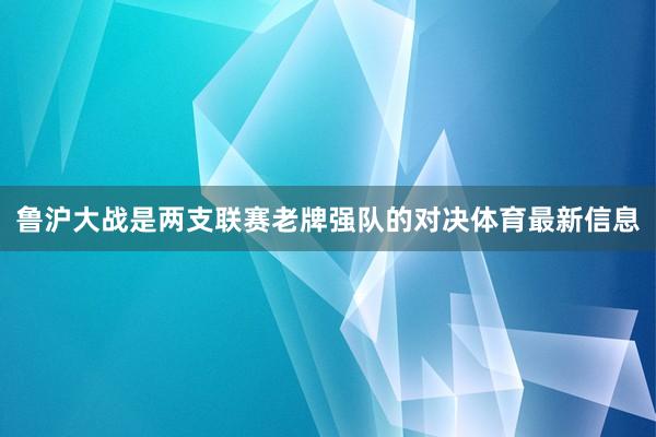 鲁沪大战是两支联赛老牌强队的对决体育最新信息