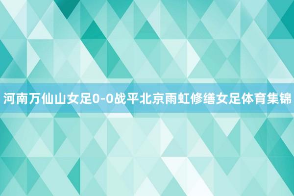 河南万仙山女足0-0战平北京雨虹修缮女足体育集锦