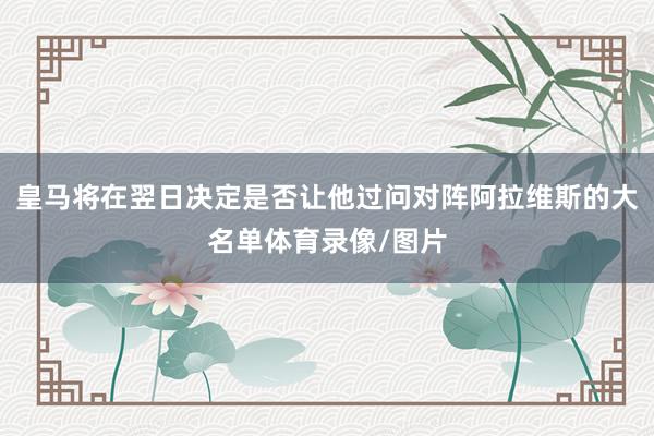 皇马将在翌日决定是否让他过问对阵阿拉维斯的大名单体育录像/图片