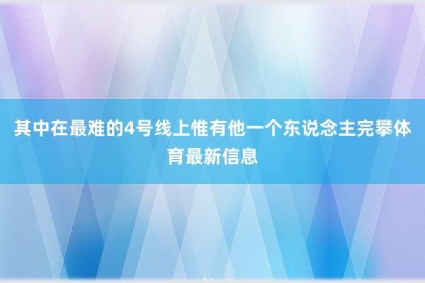 其中在最难的4号线上惟有他一个东说念主完攀体育最新信息