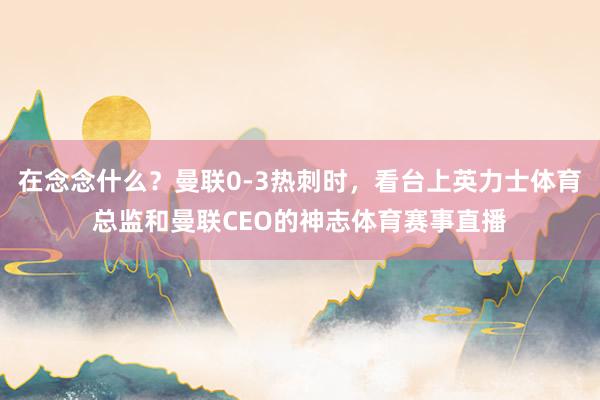 在念念什么？曼联0-3热刺时，看台上英力士体育总监和曼联CEO的神志体育赛事直播