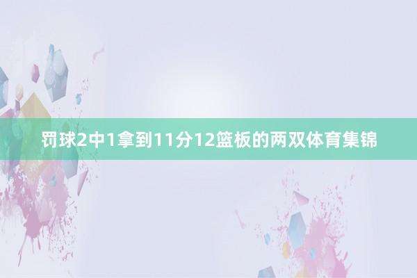 罚球2中1拿到11分12篮板的两双体育集锦